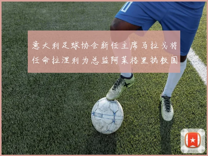意大利足球协会新任主席马拉戈将任命拉涅利为总监阿莱格里执教国家队