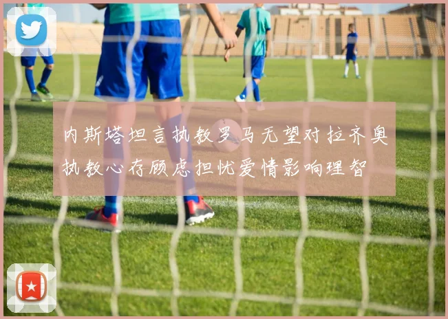 内斯塔坦言执教罗马无望对拉齐奥执教心存顾虑担忧爱情影响理智