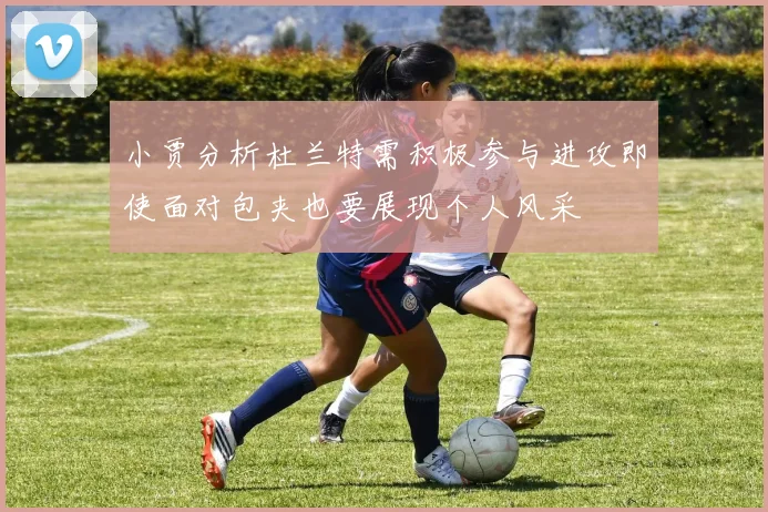 小贾分析杜兰特需积极参与进攻即使面对包夹也要展现个人风采