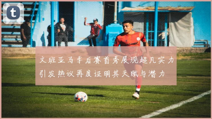 文班亚马季后赛首秀展现超凡实力引发热议再度证明其天赋与潜力