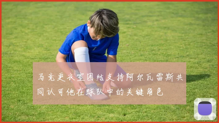 马竞更衣室团结支持阿尔瓦雷斯共同认可他在球队中的关键角色