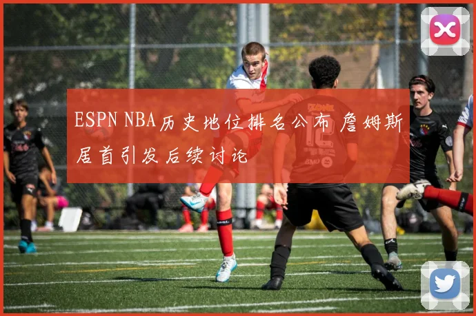 ESPN NBA历史地位排名公布 詹姆斯居首引发后续讨论