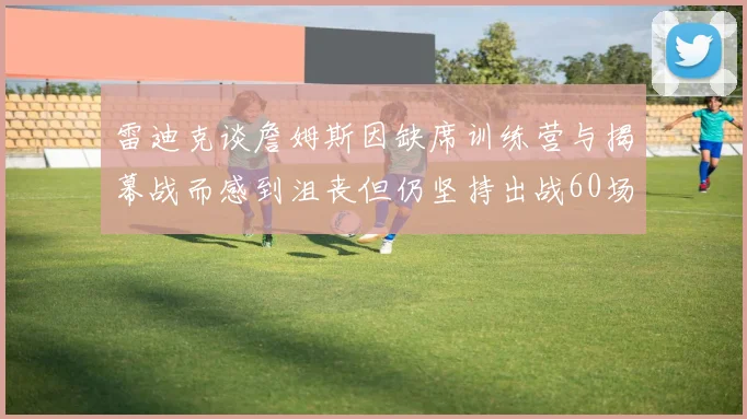 雷迪克谈詹姆斯因缺席训练营与揭幕战而感到沮丧但仍坚持出战60场比赛