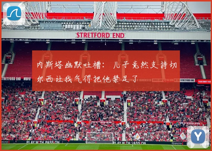 内斯塔幽默吐槽:儿子竟然支持切尔西让我气得把他禁足了