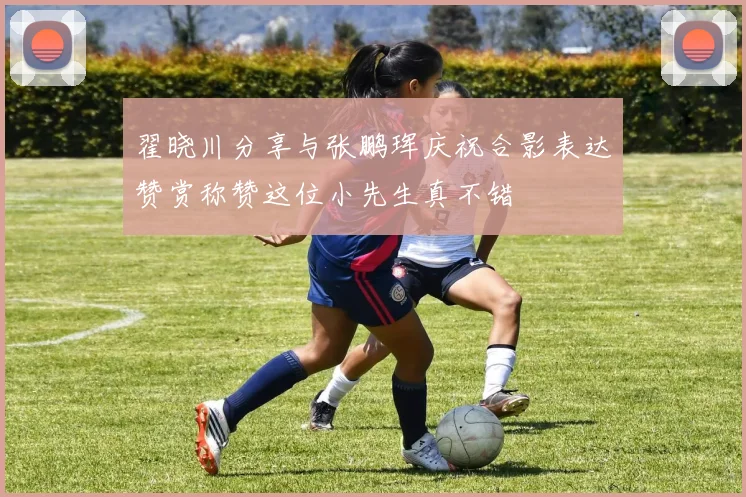 翟晓川分享与张鹏珲庆祝合影表达赞赏称赞这位小先生真不错