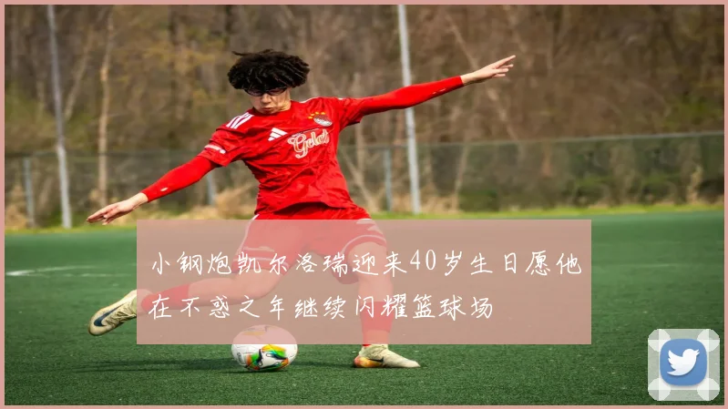 小钢炮凯尔洛瑞迎来40岁生日愿他在不惑之年继续闪耀篮球场
