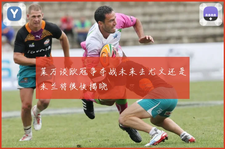 莱万谈欧冠争夺战未来去尤文还是米兰将很快揭晓