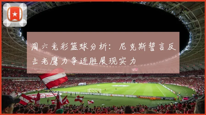 周六竞彩篮球分析：尼克斯誓言反击老鹰力争连胜展现实力