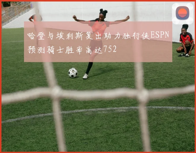 哈登与埃利斯复出助力独行侠ESPN预测骑士胜率高达752
