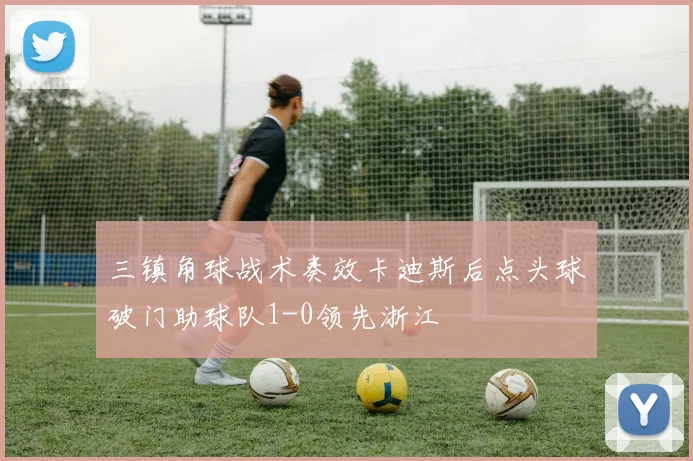 三镇角球战术奏效卡迪斯后点头球破门助球队1-0领先浙江