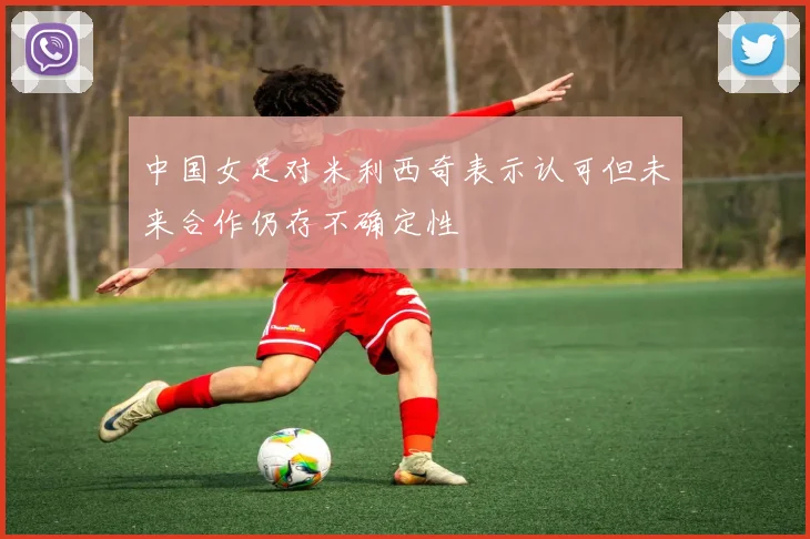 中国女足对米利西奇表示认可但未来合作仍存不确定性