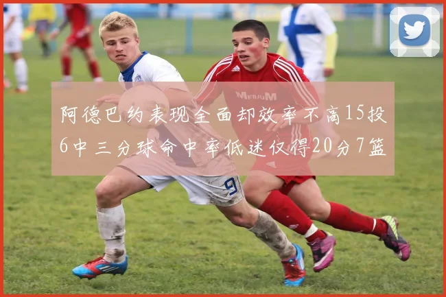 阿德巴约表现全面却效率不高15投6中三分球命中率低迷仅得20分7篮板