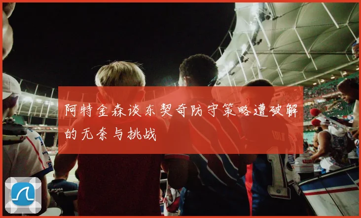 阿特金森谈东契奇防守策略遭破解的无奈与挑战