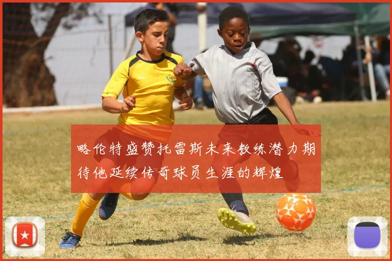 略伦特盛赞托雷斯未来教练潜力期待他延续传奇球员生涯的辉煌