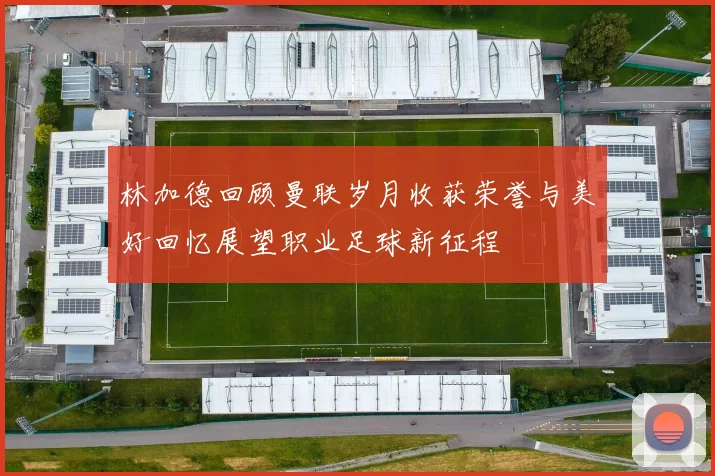林加德回顾曼联岁月收获荣誉与美好回忆展望职业足球新征程