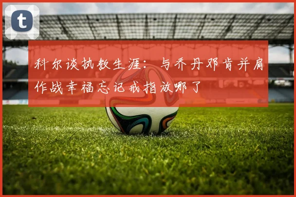 科尔谈执教生涯：与乔丹邓肯并肩作战幸福忘记戒指放哪了