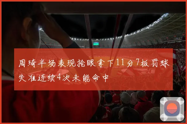 周琦半场表现抢眼拿下11分7板罚球失准连续4次未能命中