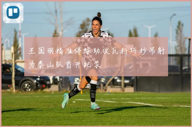 王国明精准停球助攻瓦科巧妙吊射为泰山队首开纪录