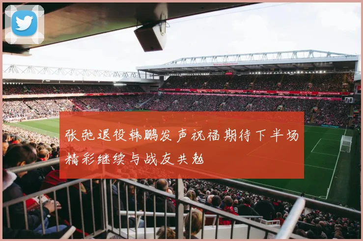 张弛退役韩鹏发声祝福期待下半场精彩继续与战友共勉