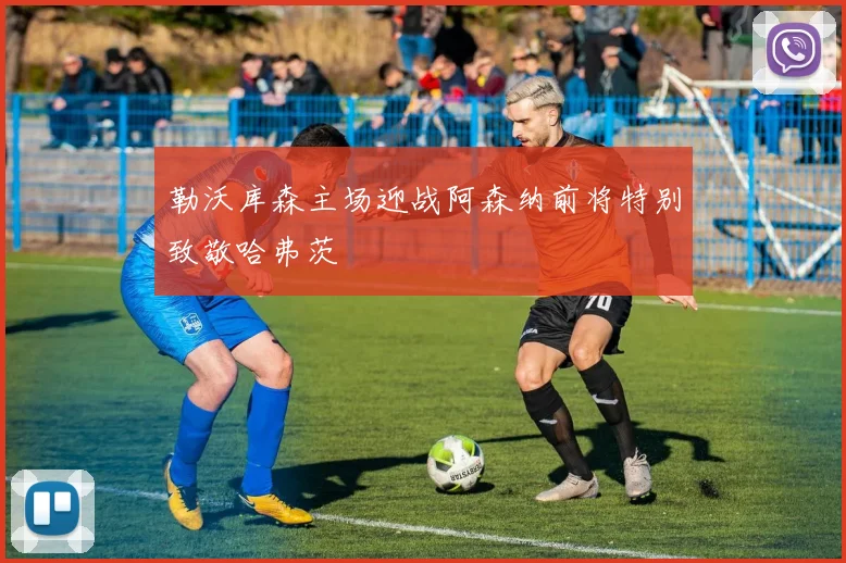 勒沃库森主场迎战阿森纳前将特别致敬哈弗茨