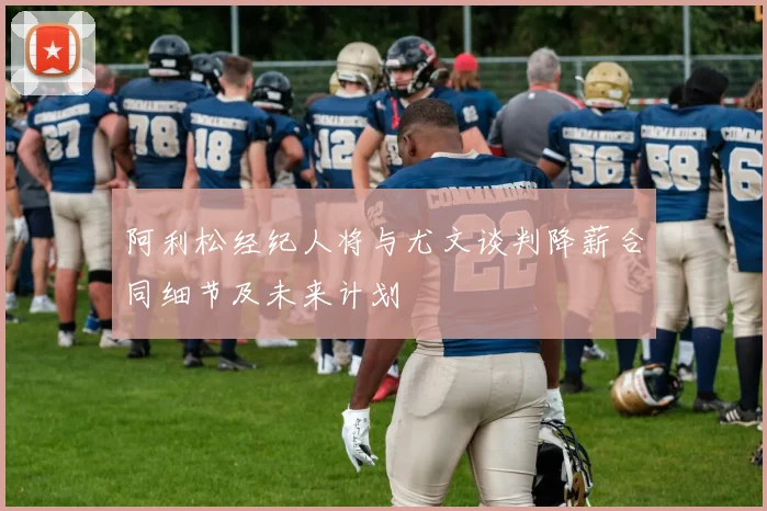 阿利松经纪人将与尤文谈判降薪合同细节及未来计划