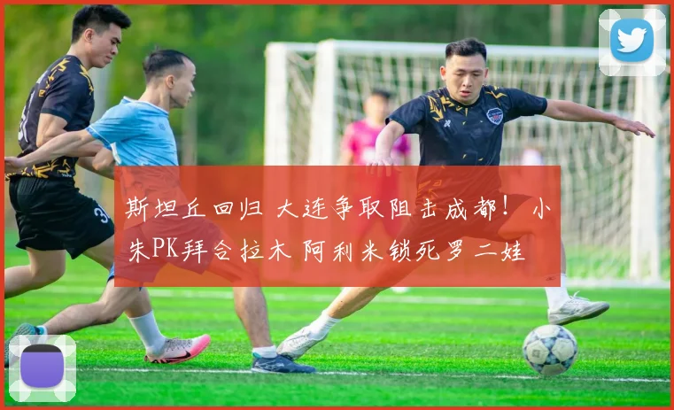 斯坦丘回归 大连争取阻击成都！小朱PK拜合拉木 阿利米锁死罗二娃