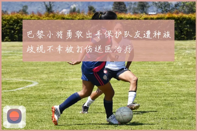 巴黎小将勇敢出手保护队友遭种族歧视不幸被打伤送医治疗