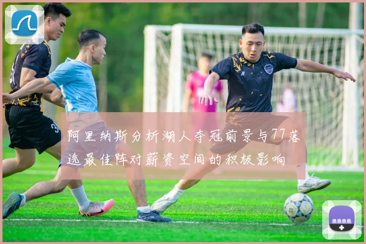 阿里纳斯分析湖人夺冠前景与77落选最佳阵对薪资空间的积极影响