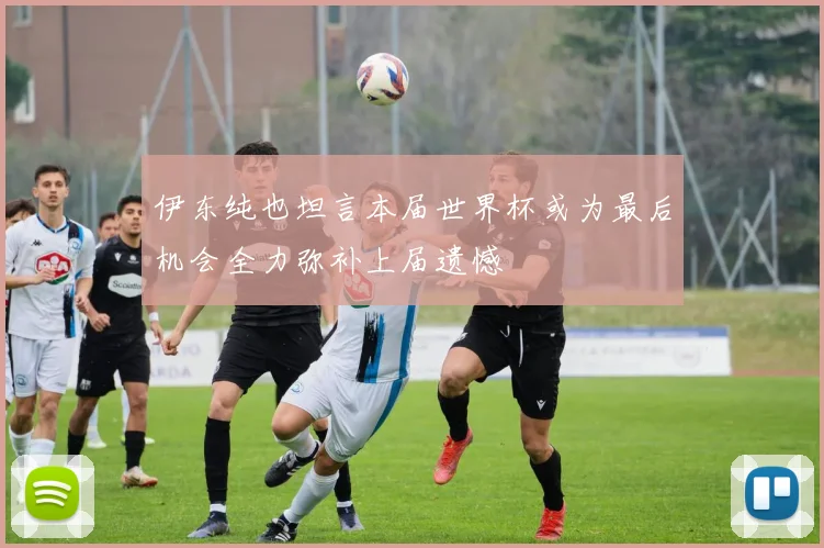 伊东纯也坦言本届世界杯或为最后机会全力弥补上届遗憾