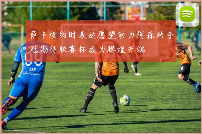 萨卡续约时表达愿望助力阿森纳夺冠期待联赛杯成为辉煌开端