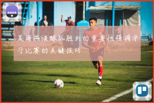 吴海燕谈球队胜利的重要性强调学习比赛的关键技巧