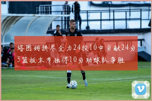 塔图姆拼尽全力24投10中贡献24分5篮板末节独得10分助球队争胜