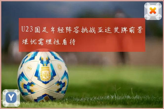 U23国足年轻阵容挑战亚运奖牌前景堪忧需理性看待