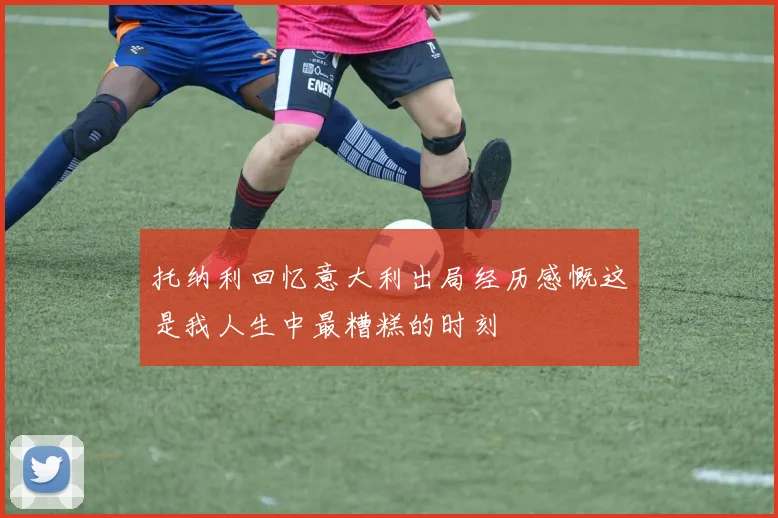 托纳利回忆意大利出局经历感慨这是我人生中最糟糕的时刻