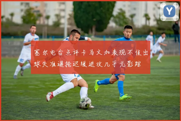 塞尔电台点评卡马文加表现不佳出球失准逼抢迟缓进攻几乎无影踪