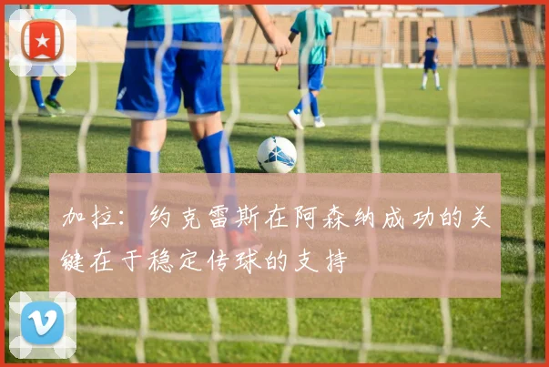 加拉:约克雷斯在阿森纳成功的关键在于稳定传球的支持