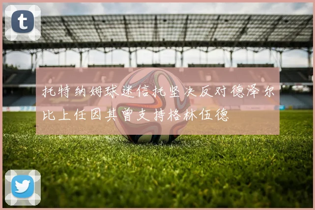 托特纳姆球迷信托坚决反对德泽尔比上任因其曾支持格林伍德