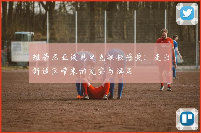 维蒂尼亚谈恩里克执教感受：走出舒适区带来的充实与满足