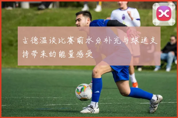 古德温谈比赛前水分补充与球迷支持带来的能量感受