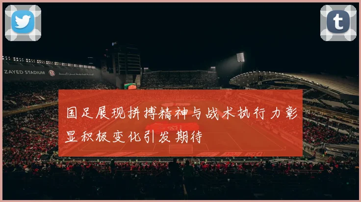 国足展现拼搏精神与战术执行力彰显积极变化引发期待