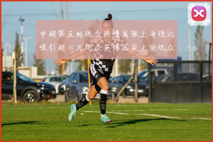 中超第五轮观众热情高涨上海德比吸引超六万观众英博国安主场观众超五万