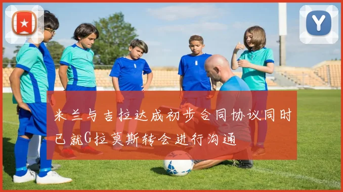 米兰与吉拉达成初步合同协议同时已就G拉莫斯转会进行沟通