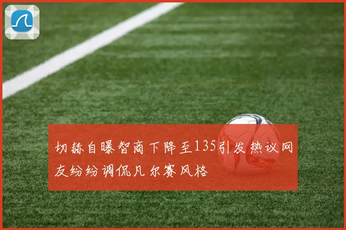 切赫自曝智商下降至135引发热议网友纷纷调侃凡尔赛风格